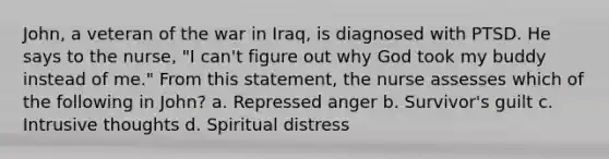 John, a veteran of the war in Iraq, is diagnosed with PTSD. He says to the nurse, "I can't figure out why God took my buddy instead of me." From this statement, the nurse assesses which of the following in John? a. Repressed anger b. Survivor's guilt c. Intrusive thoughts d. Spiritual distress