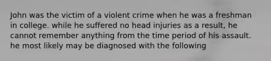 John was the victim of a violent crime when he was a freshman in college. while he suffered no head injuries as a result, he cannot remember anything from the time period of his assault. he most likely may be diagnosed with the following