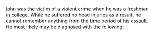 John was the victim of a violent crime when he was a freshman in college. While he suffered no head injuries as a result, he cannot remember anything from the time period of his assault. He most likely may be diagnosed with the following: