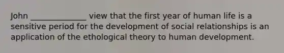 John ______________ view that the first year of human life is a sensitive period for the development of social relationships is an application of the ethological theory to human development.