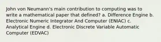 John von Neumann's main contribution to computing was to write a mathematical paper that defined? a. Difference Engine b. Electronic Numeric Integrator And Computer (ENIAC) c. Analytical Engine d. Electronic Discrete Variable Automatic Computer (EDVAC)