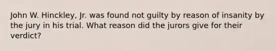 John W. Hinckley, Jr. was found not guilty by reason of insanity by the jury in his trial. What reason did the jurors give for their verdict?