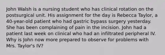 John Walsh is a nursing student who has clinical rotation on the postsurgical unit. His assignment for the day is Rebecca Taylor, a 40-year-old patient who had gastric bypass surgery yesterday. She has been complaining of pain in the incision. John had a patient last week on clinical who had an infiltrated peripheral IV. Why is John now more prepared to observe for problems with Mrs. Taylor's IV?