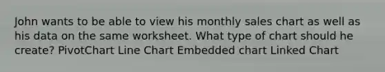 John wants to be able to view his monthly sales chart as well as his data on the same worksheet. What type of chart should he create? PivotChart Line Chart Embedded chart Linked Chart