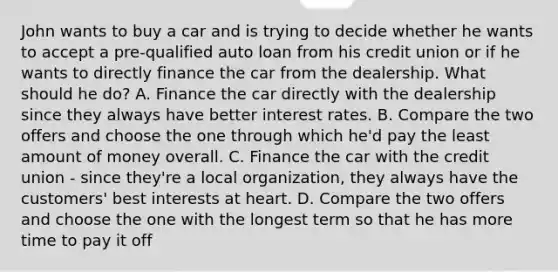 John wants to buy a car and is trying to decide whether he wants to accept a pre-qualified auto loan from his credit union or if he wants to directly finance the car from the dealership. What should he do? A. Finance the car directly with the dealership since they always have better interest rates. B. Compare the two offers and choose the one through which he'd pay the least amount of money overall. C. Finance the car with the credit union - since they're a local organization, they always have the customers' best interests at heart. D. Compare the two offers and choose the one with the longest term so that he has more time to pay it off