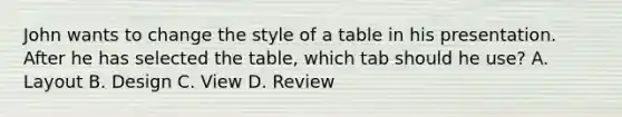 John wants to change the style of a table in his presentation. After he has selected the table, which tab should he use? A. Layout B. Design C. View D. Review