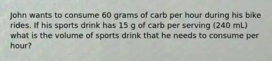 John wants to consume 60 grams of carb per hour during his bike rides. If his sports drink has 15 g of carb per serving (240 mL) what is the volume of sports drink that he needs to consume per hour?