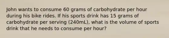 John wants to consume 60 grams of carbohydrate per hour during his bike rides. If his sports drink has 15 grams of carbohydrate per serving (240mL), what is the volume of sports drink that he needs to consume per hour?