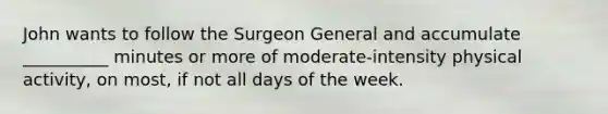 John wants to follow the Surgeon General and accumulate __________ minutes or more of moderate-intensity physical activity, on most, if not all days of the week.