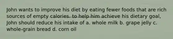 John wants to improve his diet by eating fewer foods that are rich sources of empty calories. to help him achieve his dietary goal, John should reduce his intake of a. whole milk b. grape jelly c. whole-grain bread d. corn oil