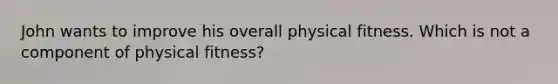 John wants to improve his overall physical fitness. Which is not a component of physical fitness?