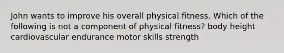 John wants to improve his overall physical fitness. Which of the following is not a component of physical fitness? body height cardiovascular endurance motor skills strength