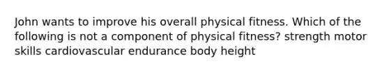 John wants to improve his overall physical fitness. Which of the following is not a component of physical fitness? strength motor skills cardiovascular endurance body height