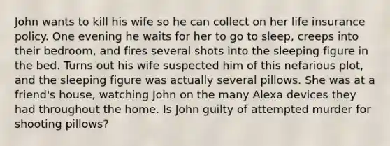 John wants to kill his wife so he can collect on her life insurance policy. One evening he waits for her to go to sleep, creeps into their bedroom, and fires several shots into the sleeping figure in the bed. Turns out his wife suspected him of this nefarious plot, and the sleeping figure was actually several pillows. She was at a friend's house, watching John on the many Alexa devices they had throughout the home. Is John guilty of attempted murder for shooting pillows?