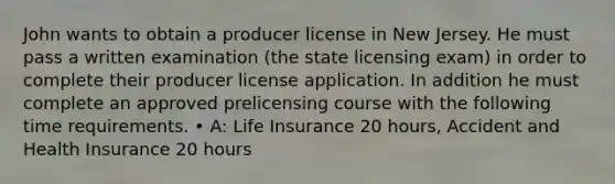 John wants to obtain a producer license in New Jersey. He must pass a written examination (the state licensing exam) in order to complete their producer license application. In addition he must complete an approved prelicensing course with the following time requirements. • A: Life Insurance 20 hours, Accident and Health Insurance 20 hours