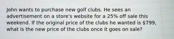 John wants to purchase new golf clubs. He sees an advertisement on a store's website for a 25% off sale this weekend. If the original price of the clubs he wanted is 799, what is the new price of the clubs once it goes on sale?