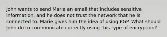 John wants to send Marie an email that includes sensitive information, and he does not trust the network that he is connected to. Marie gives him the idea of using PGP. What should John do to communicate correctly using this type of encryption?