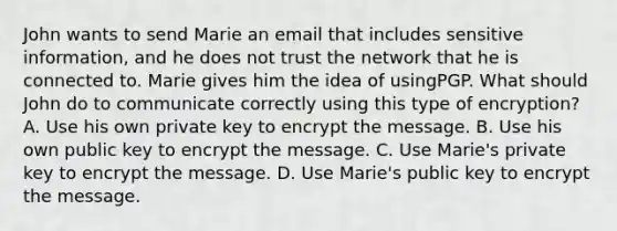 John wants to send Marie an email that includes sensitive information, and he does not trust the network that he is connected to. Marie gives him the idea of usingPGP. What should John do to communicate correctly using this type of encryption? A. Use his own private key to encrypt the message. B. Use his own public key to encrypt the message. C. Use Marie's private key to encrypt the message. D. Use Marie's public key to encrypt the message.