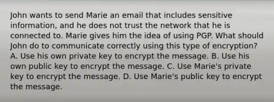 John wants to send Marie an email that includes sensitive information, and he does not trust the network that he is connected to. Marie gives him the idea of using PGP. What should John do to communicate correctly using this type of encryption? A. Use his own private key to encrypt the message. B. Use his own public key to encrypt the message. C. Use Marie's private key to encrypt the message. D. Use Marie's public key to encrypt the message.