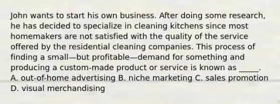 John wants to start his own business. After doing some research, he has decided to specialize in cleaning kitchens since most homemakers are not satisfied with the quality of the service offered by the residential cleaning companies. This process of finding a small—but profitable—demand for something and producing a custom-made product or service is known as _____. A. out-of-home advertising B. niche marketing C. sales promotion D. visual merchandising