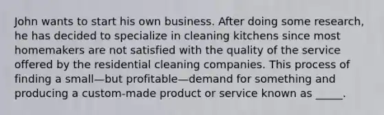 John wants to start his own business. After doing some research, he has decided to specialize in cleaning kitchens since most homemakers are not satisfied with the quality of the service offered by the residential cleaning companies. This process of finding a small—but profitable—demand for something and producing a custom-made product or service known as _____.