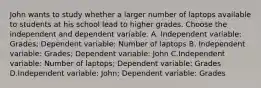 John wants to study whether a larger number of laptops available to students at his school lead to higher grades. Choose the independent and dependent variable. A. Independent variable: Grades; Dependent variable: Number of laptops B. Independent variable: Grades; Dependent variable: John C.Independent variable: Number of laptops; Dependent variable: Grades D.Independent variable: John; Dependent variable: Grades