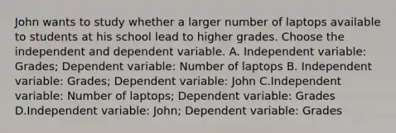 John wants to study whether a larger number of laptops available to students at his school lead to higher grades. Choose the independent and dependent variable. A. Independent variable: Grades; Dependent variable: Number of laptops B. Independent variable: Grades; Dependent variable: John C.Independent variable: Number of laptops; Dependent variable: Grades D.Independent variable: John; Dependent variable: Grades