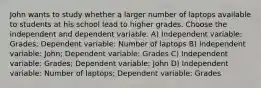 John wants to study whether a larger number of laptops available to students at his school lead to higher grades. Choose the independent and dependent variable. A) Independent variable: Grades; Dependent variable: Number of laptops B) Independent variable: John; Dependent variable: Grades C) Independent variable: Grades; Dependent variable: John D) Independent variable: Number of laptops; Dependent variable: Grades