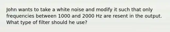 John wants to take a white noise and modify it such that only frequencies between 1000 and 2000 Hz are resent in the output. What type of filter should he use?