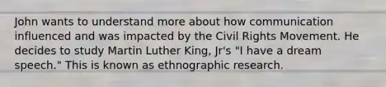 John wants to understand more about how communication influenced and was impacted by the Civil Rights Movement. He decides to study Martin Luther King, Jr's "I have a dream speech." This is known as ethnographic research.