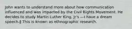 John wants to understand more about how communication influenced and was impacted by the Civil Rights Movement. He decides to study Martin Luther King, Jr's ―I have a dream speech.‖ This is known as ethnographic research.