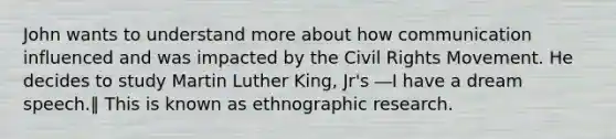 John wants to understand more about how communication influenced and was impacted by the Civil Rights Movement. He decides to study Martin Luther King, Jr's ―I have a dream speech.‖ This is known as ethnographic research.