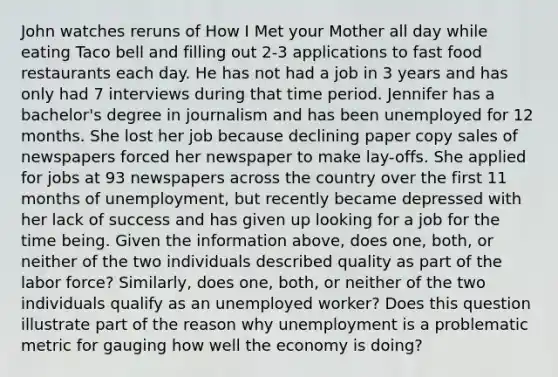 John watches reruns of How I Met your Mother all day while eating Taco bell and filling out 2-3 applications to fast food restaurants each day. He has not had a job in 3 years and has only had 7 interviews during that time period. Jennifer has a bachelor's degree in journalism and has been unemployed for 12 months. She lost her job because declining paper copy sales of newspapers forced her newspaper to make lay-offs. She applied for jobs at 93 newspapers across the country over the first 11 months of unemployment, but recently became depressed with her lack of success and has given up looking for a job for the time being. Given the information above, does one, both, or neither of the two individuals described quality as part of the labor force? Similarly, does one, both, or neither of the two individuals qualify as an unemployed worker? Does this question illustrate part of the reason why unemployment is a problematic metric for gauging how well the economy is doing?