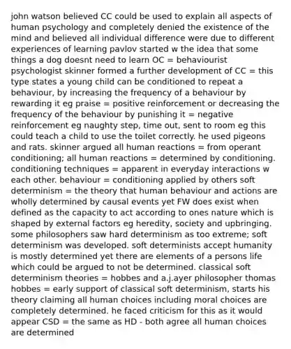 john watson believed CC could be used to explain all aspects of human psychology and completely denied the existence of the mind and believed all individual difference were due to different experiences of learning pavlov started w the idea that some things a dog doesnt need to learn OC = behaviourist psychologist skinner formed a further development of CC = this type states a young child can be conditioned to repeat a behaviour, by increasing the frequency of a behaviour by rewarding it eg praise = positive reinforcement or decreasing the frequency of the behaviour by punishing it = negative reinforcement eg naughty step, time out, sent to room eg this could teach a child to use the toilet correctly. he used pigeons and rats. skinner argued all human reactions = from operant conditioning; all human reactions = determined by conditioning. conditioning techniques = apparent in everyday interactions w each other. behaviour = conditioning applied by others soft determinism = the theory that human behaviour and actions are wholly determined by causal events yet FW does exist when defined as the capacity to act according to ones nature which is shaped by external factors eg heredity, society and upbringing. some philosophers saw hard determinism as too extreme; soft determinism was developed. soft determinists accept humanity is mostly determined yet there are elements of a persons life which could be argued to not be determined. classical soft determinism theories = hobbes and a.j.ayer philosopher thomas hobbes = early support of classical soft determinism, starts his theory claiming all human choices including moral choices are completely determined. he faced criticism for this as it would appear CSD = the same as HD - both agree all human choices are determined