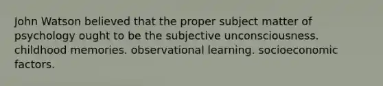 John Watson believed that the proper subject matter of psychology ought to be the subjective unconsciousness. childhood memories. observational learning. socioeconomic factors.