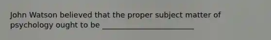 John Watson believed that the proper subject matter of psychology ought to be ________________________