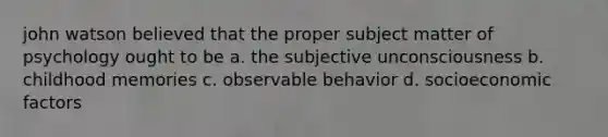 john watson believed that the proper subject matter of psychology ought to be a. the subjective unconsciousness b. childhood memories c. observable behavior d. socioeconomic factors