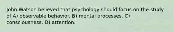 John Watson believed that psychology should focus on the study of A) observable behavior. B) mental processes. C) consciousness. D) attention.