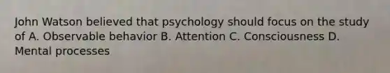 John Watson believed that psychology should focus on the study of A. Observable behavior B. Attention C. Consciousness D. Mental processes