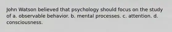 John Watson believed that psychology should focus on the study of a. observable behavior. b. mental processes. c. attention. d. consciousness.