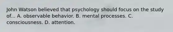 John Watson believed that psychology should focus on the study of... A. observable behavior. B. mental processes. C. consciousness. D. attention.