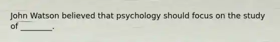 John Watson believed that psychology should focus on the study of ________.