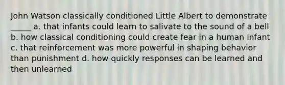 John Watson classically conditioned Little Albert to demonstrate _____ a. that infants could learn to salivate to the sound of a bell b. how classical conditioning could create fear in a human infant c. that reinforcement was more powerful in shaping behavior than punishment d. how quickly responses can be learned and then unlearned