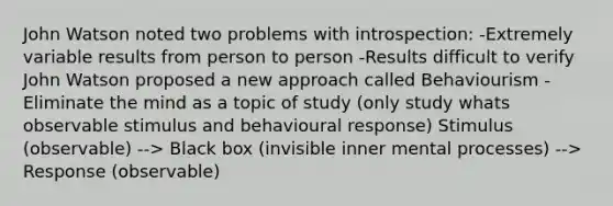 John Watson noted two problems with introspection: -Extremely variable results from person to person -Results difficult to verify John Watson proposed a new approach called Behaviourism -Eliminate the mind as a topic of study (only study whats observable stimulus and behavioural response) Stimulus (observable) --> Black box (invisible inner mental processes) --> Response (observable)