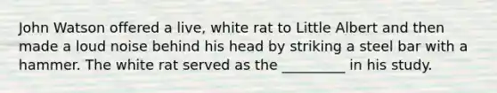 John Watson offered a live, white rat to Little Albert and then made a loud noise behind his head by striking a steel bar with a hammer. The white rat served as the _________ in his study.