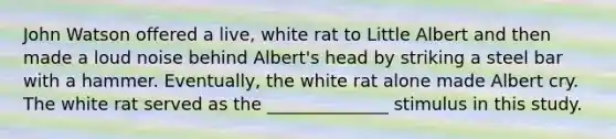 John Watson offered a live, white rat to Little Albert and then made a loud noise behind Albert's head by striking a steel bar with a hammer. Eventually, the white rat alone made Albert cry. The white rat served as the ______________ stimulus in this study.