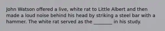 John Watson offered a live, white rat to Little Albert and then made a loud noise behind his head by striking a steel bar with a hammer. The white rat served as the ________ in his study.