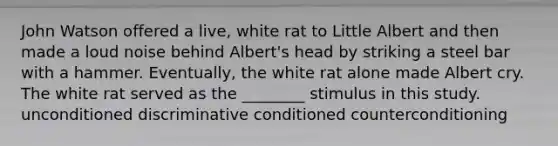 John Watson offered a live, white rat to Little Albert and then made a loud noise behind Albert's head by striking a steel bar with a hammer. Eventually, the white rat alone made Albert cry. The white rat served as the ________ stimulus in this study. unconditioned discriminative conditioned counterconditioning