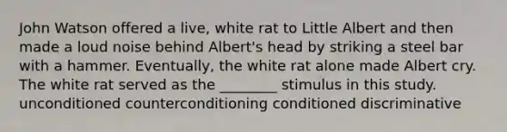 John Watson offered a live, white rat to Little Albert and then made a loud noise behind Albert's head by striking a steel bar with a hammer. Eventually, the white rat alone made Albert cry. The white rat served as the ________ stimulus in this study. unconditioned counterconditioning conditioned discriminative