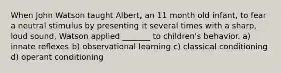 When John Watson taught Albert, an 11 month old infant, to fear a neutral stimulus by presenting it several times with a sharp, loud sound, Watson applied _______ to children's behavior. a) innate reflexes b) observational learning c) classical conditioning d) operant conditioning